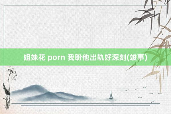 姐妹花 porn 我盼他出轨好深刻(竣事)