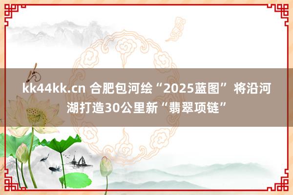 kk44kk.cn 合肥包河绘“2025蓝图” 将沿河湖打造30公里新“翡翠项链”