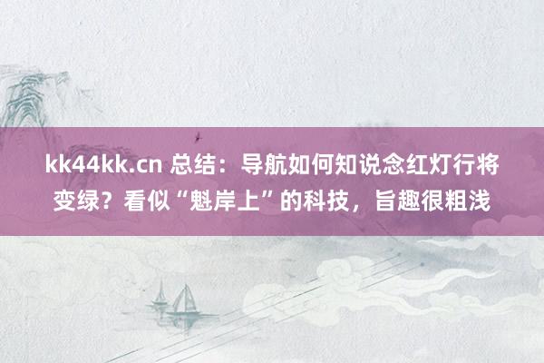 kk44kk.cn 总结：导航如何知说念红灯行将变绿？看似“魁岸上”的科技，旨趣很粗浅