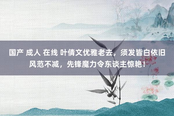 国产 成人 在线 叶倩文优雅老去，须发皆白依旧风范不减，先锋魔力令东谈主惊艳！