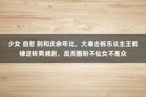 少女 自慰 别和庆余年比，大奉击柝东谈主王鹤棣逆转男频剧，反而圈粉不仙女不雅众