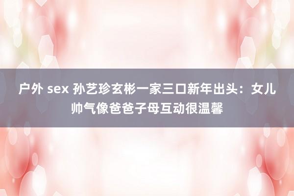 户外 sex 孙艺珍玄彬一家三口新年出头：女儿帅气像爸爸子母互动很温馨