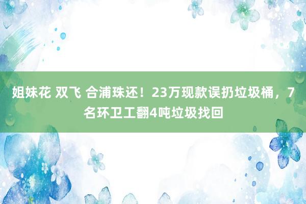 姐妹花 双飞 合浦珠还！23万现款误扔垃圾桶，7名环卫工翻4吨垃圾找回