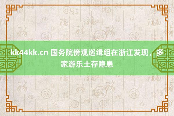 kk44kk.cn 国务院傍观巡缉组在浙江发现，多家游乐土存隐患