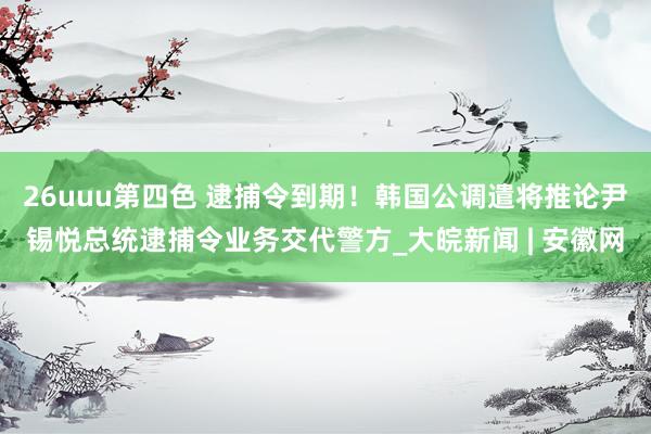 26uuu第四色 逮捕令到期！韩国公调遣将推论尹锡悦总统逮捕令业务交代警方_大皖新闻 | 安徽网