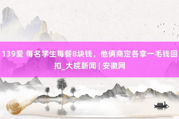 139爱 每名学生每餐8块钱，他俩商定各拿一毛钱回扣_大皖新闻 | 安徽网