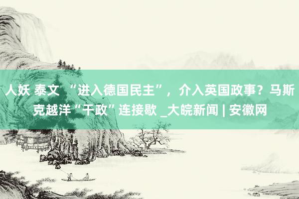 人妖 泰文  “进入德国民主”，介入英国政事？马斯克越洋“干政”连接歇 _大皖新闻 | 安徽网