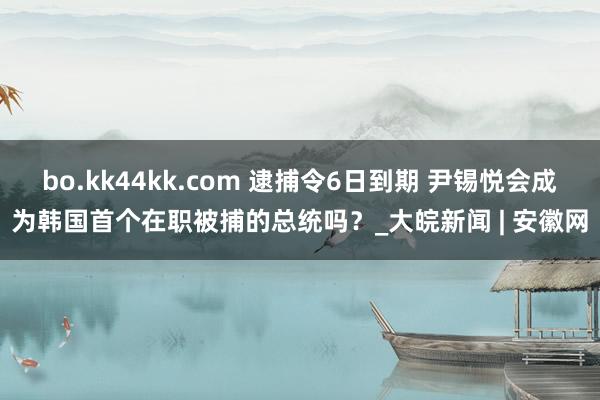 bo.kk44kk.com 逮捕令6日到期 尹锡悦会成为韩国首个在职被捕的总统吗？_大皖新闻 | 安徽网