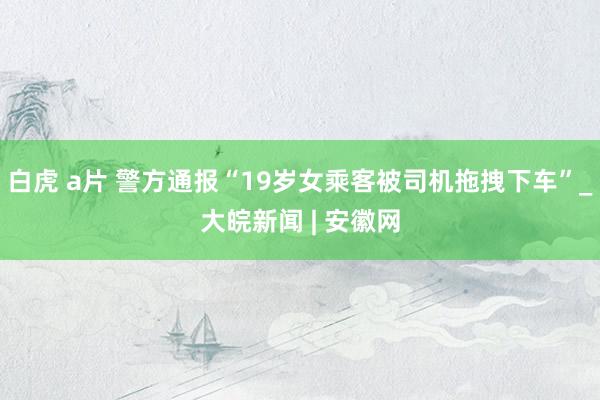 白虎 a片 警方通报“19岁女乘客被司机拖拽下车”_大皖新闻 | 安徽网