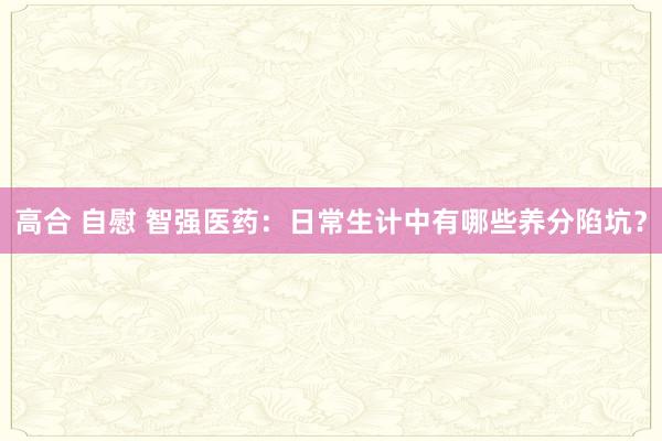 高合 自慰 智强医药：日常生计中有哪些养分陷坑？