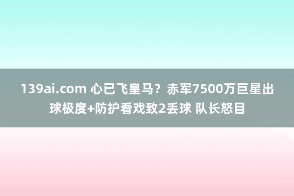 139ai.com 心已飞皇马？赤军7500万巨星出球极度+防护看戏致2丢球 队长怒目