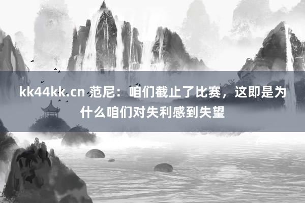 kk44kk.cn 范尼：咱们截止了比赛，这即是为什么咱们对失利感到失望