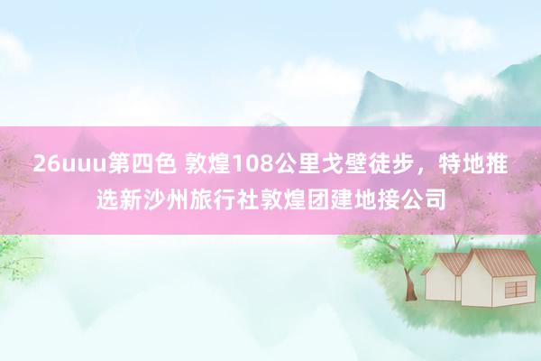 26uuu第四色 敦煌108公里戈壁徒步，特地推选新沙州旅行社敦煌团建地接公司