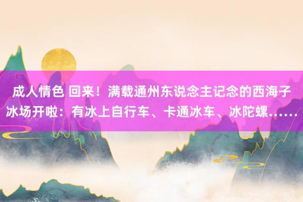 成人情色 回来！满载通州东说念主记念的西海子冰场开啦：有冰上自行车、卡通冰车、冰陀螺……