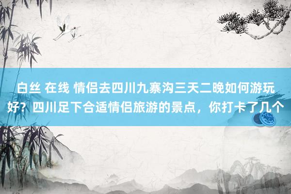 白丝 在线 情侣去四川九寨沟三天二晚如何游玩好？四川足下合适情侣旅游的景点，你打卡了几个