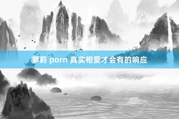 萝莉 porn 真实相爱才会有的响应