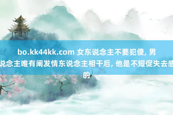 bo.kk44kk.com 女东说念主不要犯傻， 男东说念主唯有阐发情东说念主相干后， 他是不短促失去感的