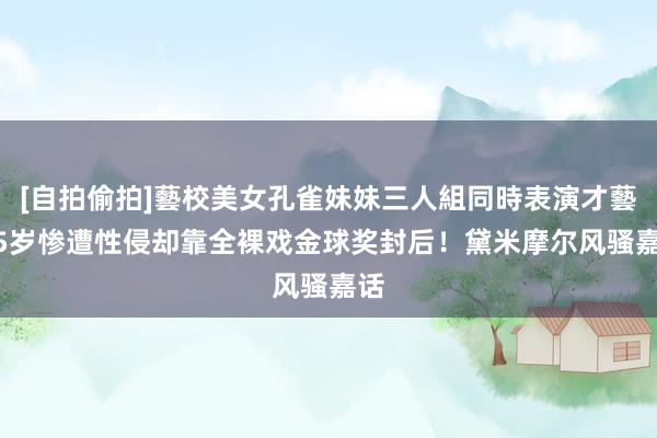 [自拍偷拍]藝校美女孔雀妹妹三人組同時表演才藝 15岁惨遭性侵却靠全裸戏金球奖封后！黛米摩尔风骚嘉话