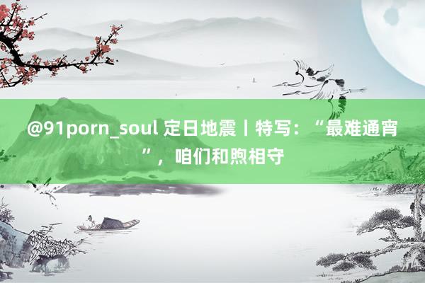 @91porn_soul 定日地震丨特写：“最难通宵”，咱们和煦相守