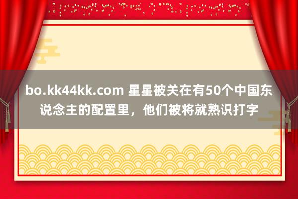 bo.kk44kk.com 星星被关在有50个中国东说念主的配置里，他们被将就熟识打字