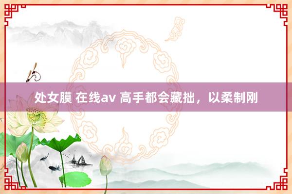 处女膜 在线av 高手都会藏拙，以柔制刚