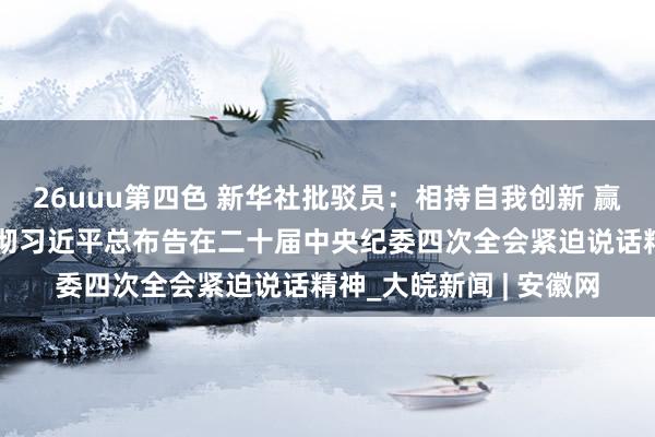 26uuu第四色 新华社批驳员：相持自我创新 赢得历史主动——学习贯彻习近平总布告在二十届中央纪委四次全会紧迫说话精神_大皖新闻 | 安徽网