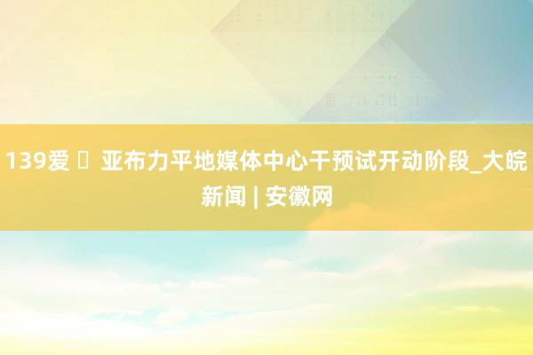 139爱 ​亚布力平地媒体中心干预试开动阶段_大皖新闻 | 安徽网