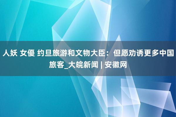 人妖 女優 约旦旅游和文物大臣：但愿劝诱更多中国旅客_大皖新闻 | 安徽网