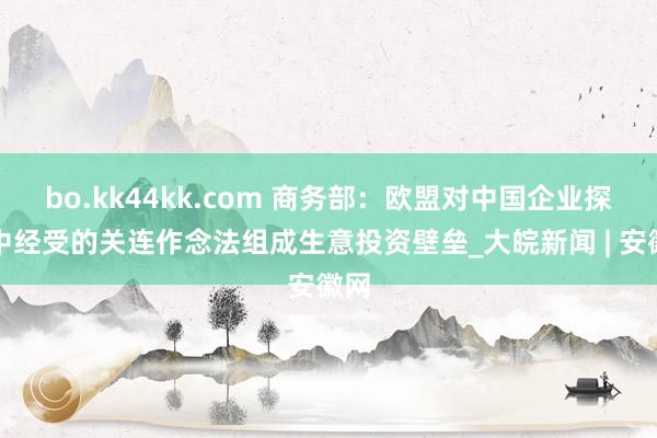 bo.kk44kk.com 商务部：欧盟对中国企业探访中经受的关连作念法组成生意投资壁垒_大皖新闻 | 安徽网