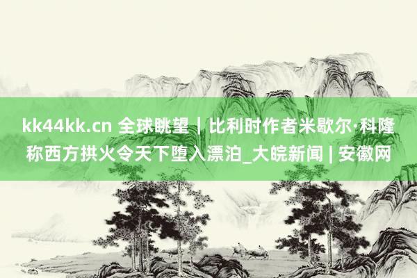 kk44kk.cn 全球眺望｜比利时作者米歇尔·科隆称西方拱火令天下堕入漂泊_大皖新闻 | 安徽网