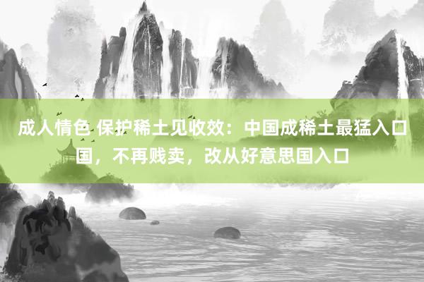 成人情色 保护稀土见收效：中国成稀土最猛入口国，不再贱卖，改从好意思国入口