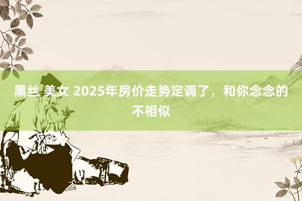 黑丝 美女 2025年房价走势定调了，和你念念的不相似