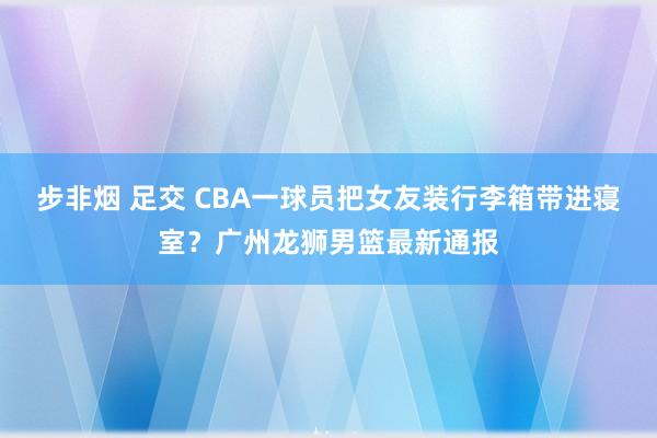 步非烟 足交 CBA一球员把女友装行李箱带进寝室？广州龙狮男篮最新通报