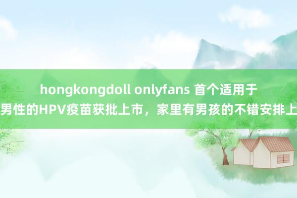 hongkongdoll onlyfans 首个适用于男性的HPV疫苗获批上市，家里有男孩的不错安排上