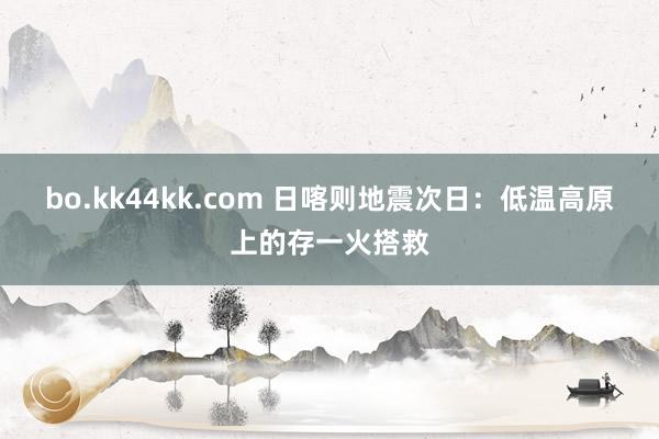 bo.kk44kk.com 日喀则地震次日：低温高原上的存一火搭救