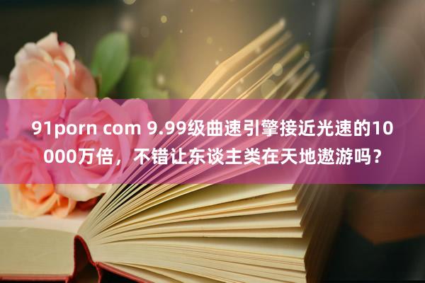 91porn com 9.99级曲速引擎接近光速的10000万倍，不错让东谈主类在天地遨游吗？