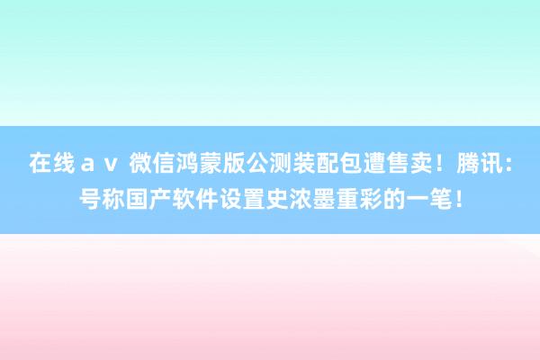 在线ａｖ 微信鸿蒙版公测装配包遭售卖！腾讯：号称国产软件设置史浓墨重彩的一笔！