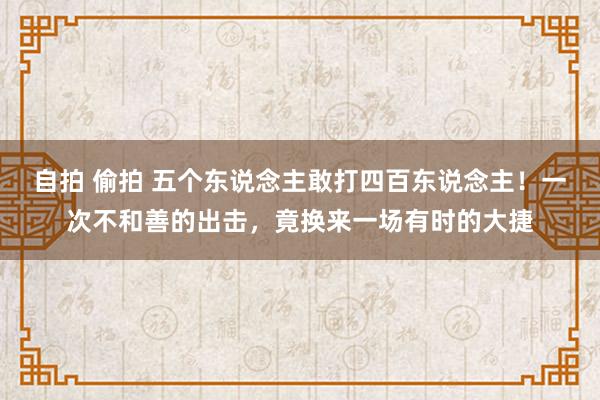 自拍 偷拍 五个东说念主敢打四百东说念主！一次不和善的出击，竟换来一场有时的大捷