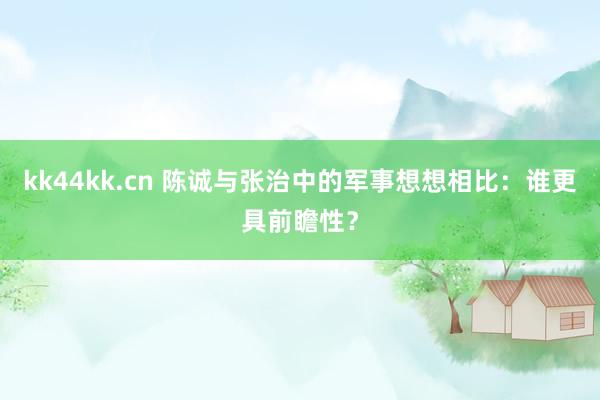 kk44kk.cn 陈诚与张治中的军事想想相比：谁更具前瞻性？