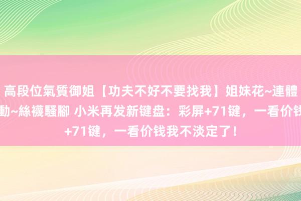 高段位氣質御姐【功夫不好不要找我】姐妹花~連體絲襪~大奶晃動~絲襪騷腳 小米再发新键盘：彩屏+71键，一看价钱我不淡定了！