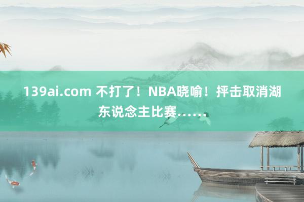 139ai.com 不打了！NBA晓喻！抨击取消湖东说念主比赛……