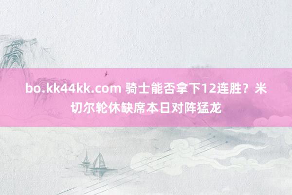 bo.kk44kk.com 骑士能否拿下12连胜？米切尔轮休缺席本日对阵猛龙