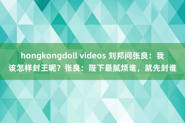 hongkongdoll videos 刘邦问张良：我该怎样封王呢？张良：陛下最腻烦谁，就先封谁