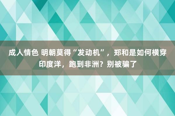 成人情色 明朝莫得“发动机”，郑和是如何横穿印度洋，跑到非洲？别被骗了