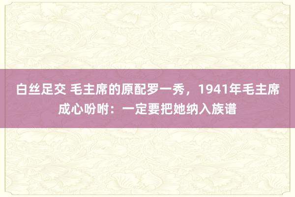 白丝足交 毛主席的原配罗一秀，1941年毛主席成心吩咐：一定要把她纳入族谱