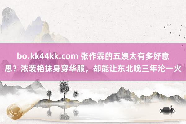 bo.kk44kk.com 张作霖的五姨太有多好意思？浓装艳抹身穿华服，却能让东北晚三年沦一火