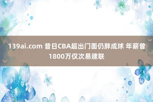 139ai.com 昔日CBA超出门面仍胖成球 年薪曾1800万仅次易建联