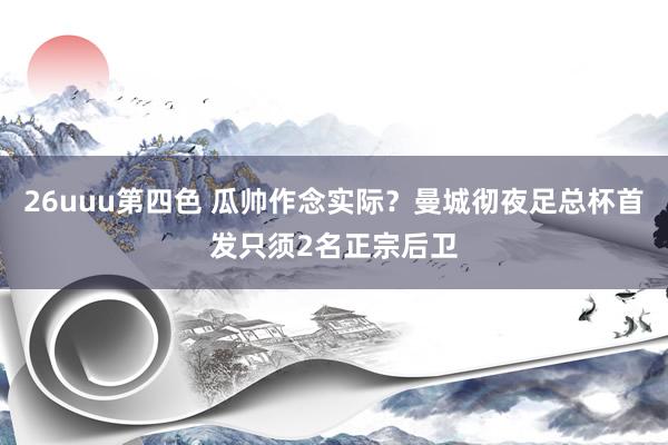 26uuu第四色 瓜帅作念实际？曼城彻夜足总杯首发只须2名正宗后卫