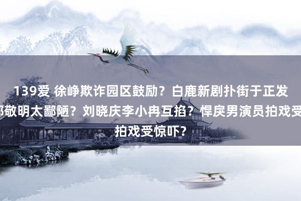 139爱 徐峥欺诈园区鼓励？白鹿新剧扑街于正发疯？郭敬明太鄙陋？刘晓庆李小冉互掐？悍戾男演员拍戏受惊吓？