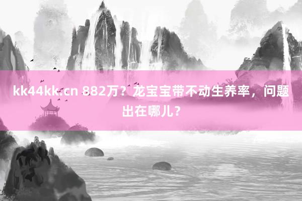 kk44kk.cn 882万？龙宝宝带不动生养率，问题出在哪儿？